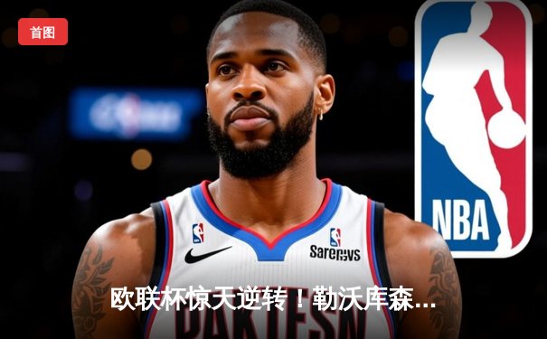 欧联杯惊天逆转！勒沃库森3-2绝杀罗马，赛季47场不败刷新历史