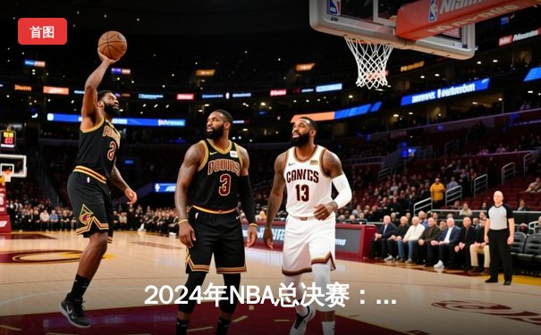 2024年NBA总决赛：凯尔特人险胜掘金夺冠，塔图姆荣膺FMVP