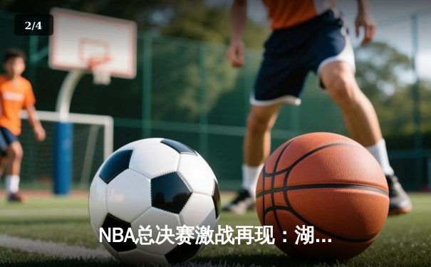 NBA总决赛激战再现：湖人险胜凯尔特人，詹姆斯40+三双定乾坤 - 2